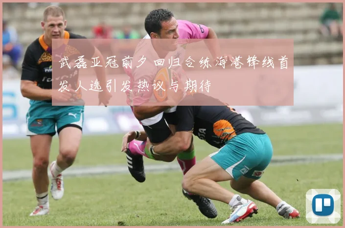 武磊亚冠前夕回归合练海港锋线首发人选引发热议与期待