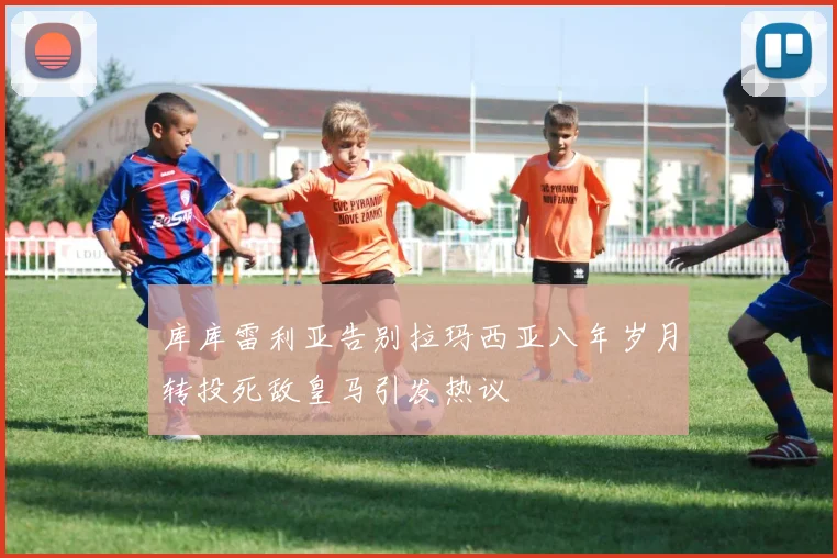 库库雷利亚告别拉玛西亚八年岁月转投死敌皇马引发热议