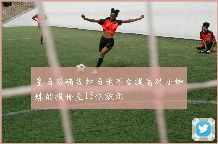 皇马明确告知马竞不会提高对小蜘蛛的报价至15亿欧元