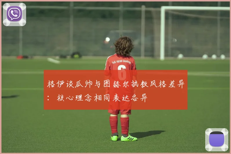 格伊谈瓜帅与图赫尔执教风格差异:核心理念相同表达各异