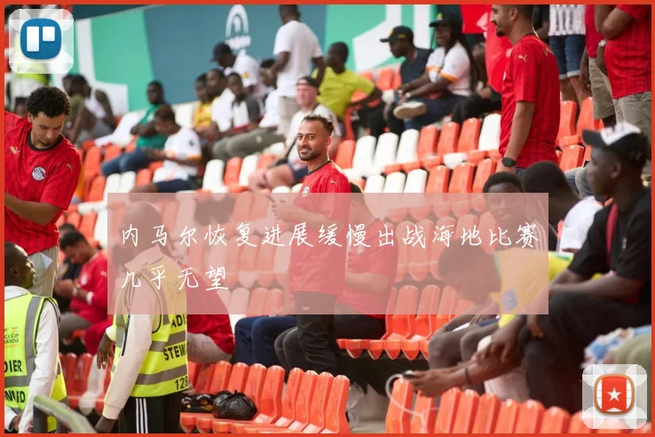 内马尔恢复进展缓慢出战海地比赛几乎无望