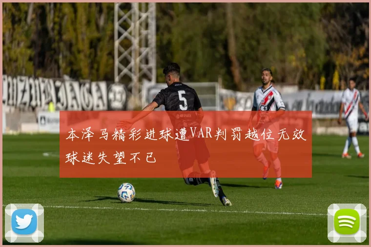 本泽马精彩进球遭VAR判罚越位无效球迷失望不已