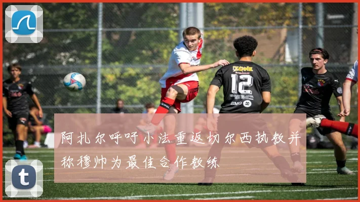 阿扎尔呼吁小法重返切尔西执教并称穆帅为最佳合作教练