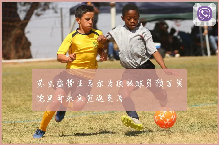 苏克盛赞亚马尔为顶级球员预言莫德里奇未来重返皇马