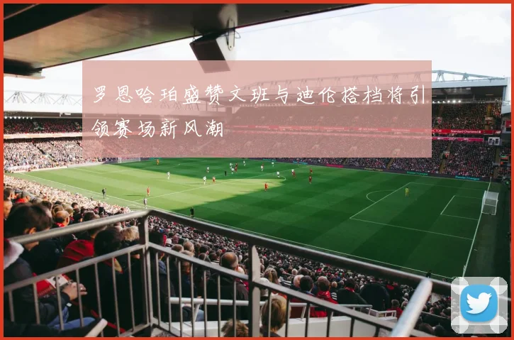 罗恩哈珀盛赞文班与迪伦搭档将引领赛场新风潮