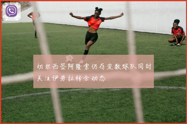 切尔西签阿隆索仍存变数球队同时关注伊劳拉转会动态
