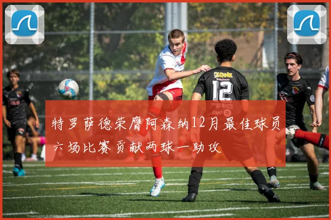特罗萨德荣膺阿森纳12月最佳球员六场比赛贡献两球一助攻
