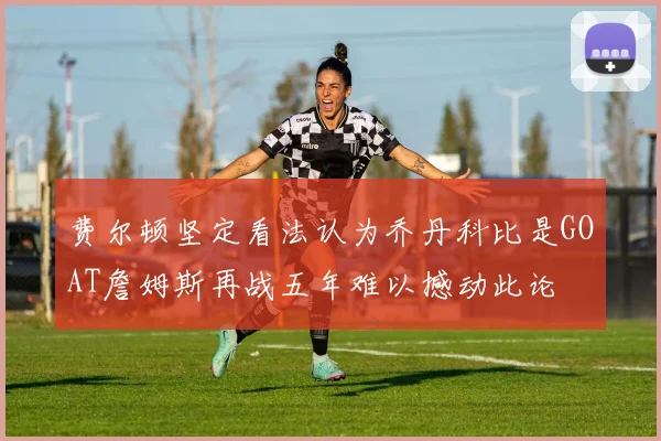费尔顿坚定看法认为乔丹科比是GOAT詹姆斯再战五年难以撼动此论