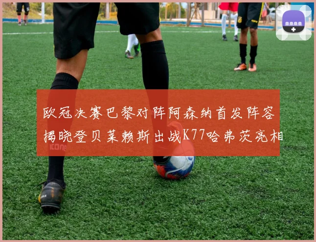 欧冠决赛巴黎对阵阿森纳首发阵容揭晓登贝莱赖斯出战K77哈弗茨亮相