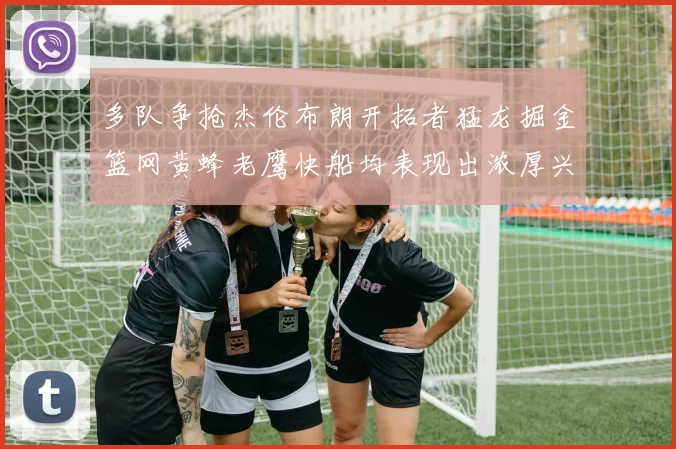 多队争抢杰伦布朗开拓者猛龙掘金篮网黄蜂老鹰快船均表现出浓厚兴趣