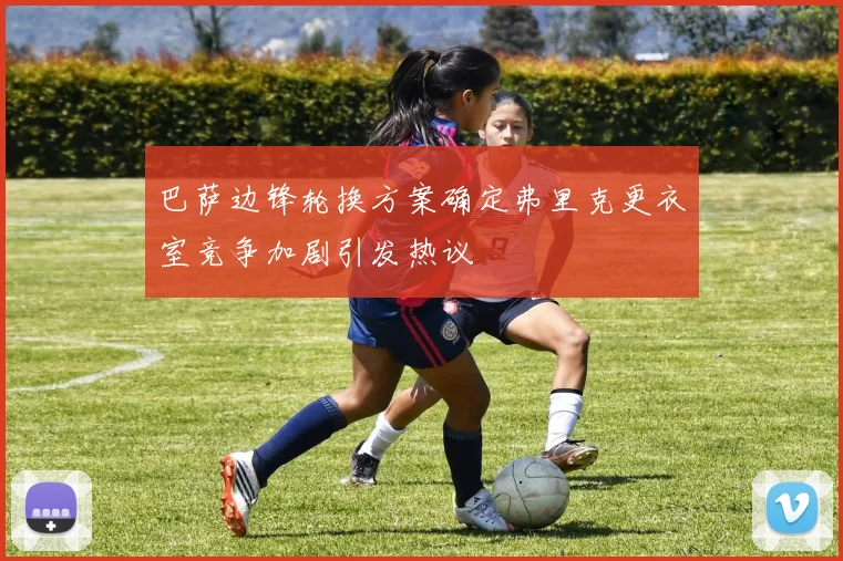 巴萨边锋轮换方案确定弗里克更衣室竞争加剧引发热议