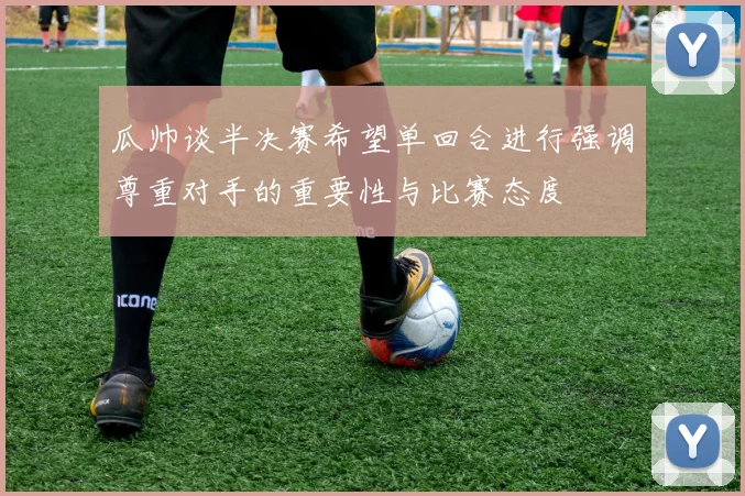 瓜帅谈半决赛希望单回合进行强调尊重对手的重要性与比赛态度
