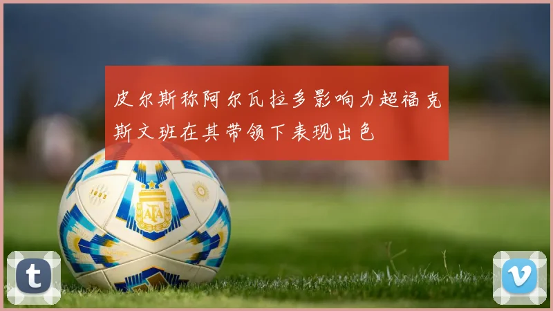 皮尔斯称阿尔瓦拉多影响力超福克斯文班在其带领下表现出色