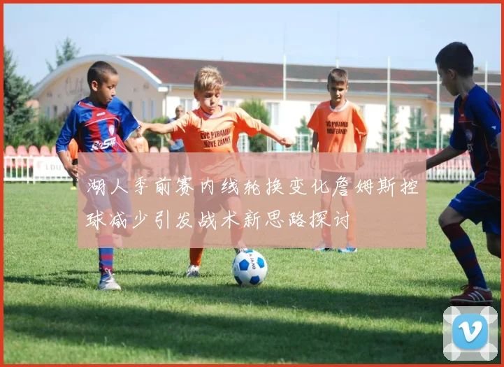 湖人季前赛内线轮换变化詹姆斯控球减少引发战术新思路探讨