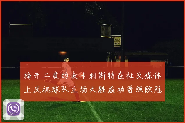 梅开二度的麦卡利斯特在社交媒体上庆祝球队主场大胜成功晋级欧冠16强