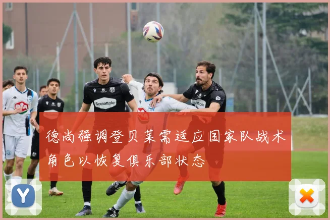 德尚强调登贝莱需适应国家队战术角色以恢复俱乐部状态