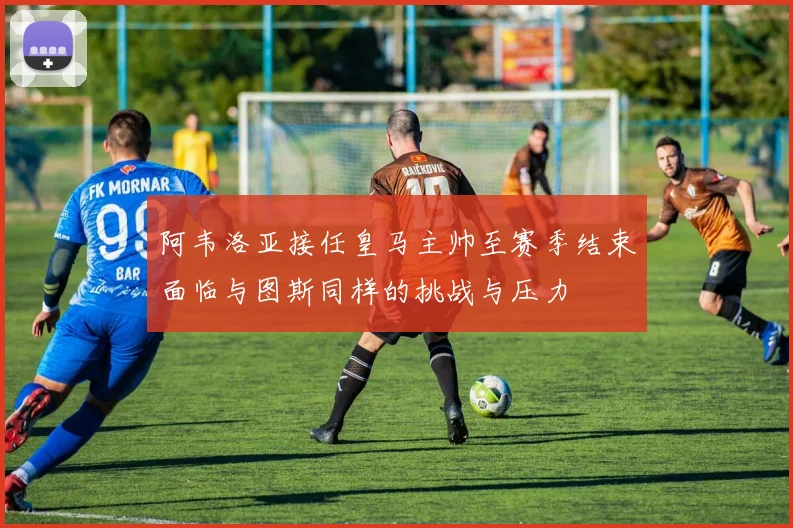 阿韦洛亚接任皇马主帅至赛季结束面临与图斯同样的挑战与压力