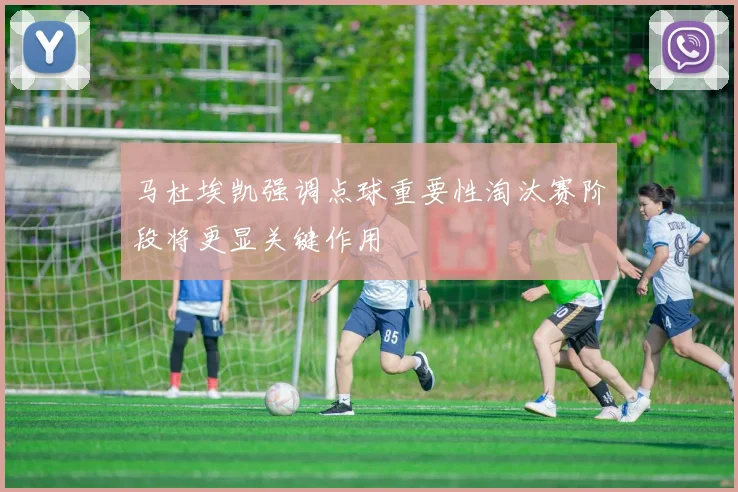 马杜埃凯强调点球重要性淘汰赛阶段将更显关键作用