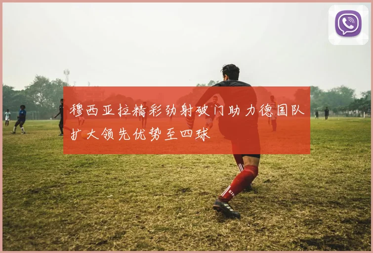 穆西亚拉精彩劲射破门助力德国队扩大领先优势至四球