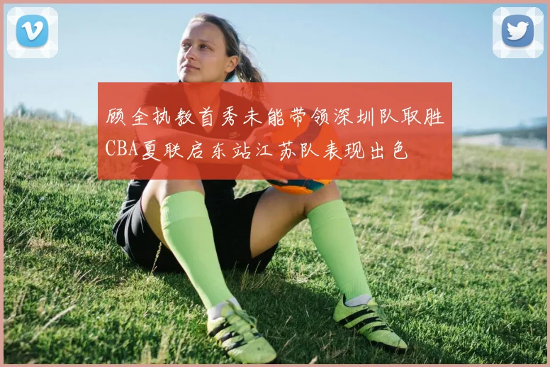 顾全执教首秀未能带领深圳队取胜CBA夏联启东站江苏队表现出色